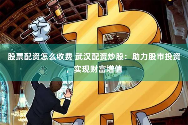 股票配资怎么收费 武汉配资炒股：助力股市投资，实现财富增值