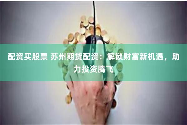 配资买股票 苏州期货配资：解锁财富新机遇，助力投资腾飞