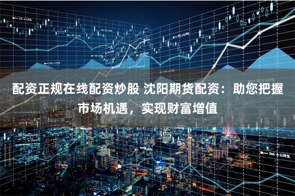 配资正规在线配资炒股 沈阳期货配资：助您把握市场机遇，实现财富增值