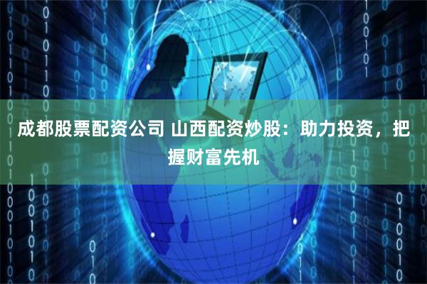 成都股票配资公司 山西配资炒股：助力投资，把握财富先机