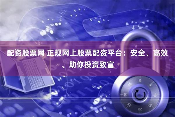 配资股票网 正规网上股票配资平台：安全、高效、助你投资致富