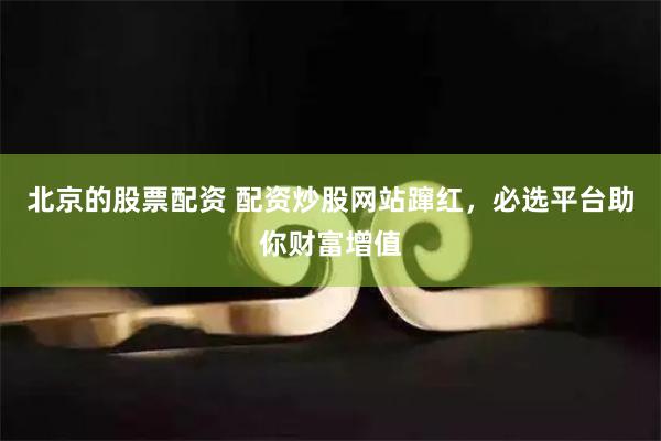 北京的股票配资 配资炒股网站蹿红，必选平台助你财富增值
