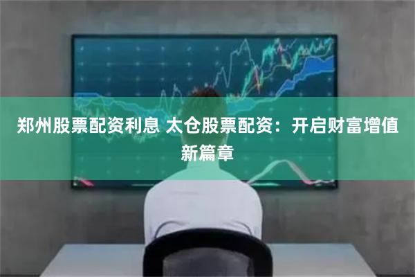 郑州股票配资利息 太仓股票配资：开启财富增值新篇章