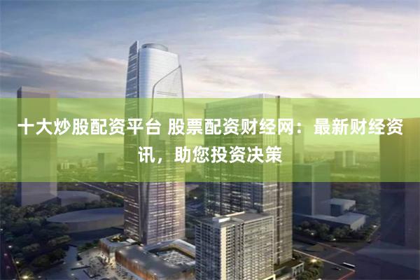十大炒股配资平台 股票配资财经网：最新财经资讯，助您投资决策