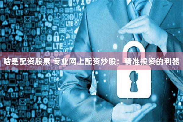 啥是配资股票 专业网上配资炒股:精准投资的利器