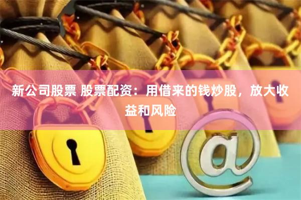 新公司股票 股票配资：用借来的钱炒股，放大收益和风险
