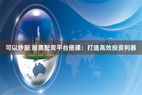 可以炒股 股票配资平台搭建:打造高效投资利器