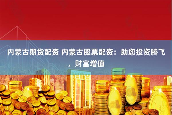 内蒙古期货配资 内蒙古股票配资:助您投资腾飞,财富增值