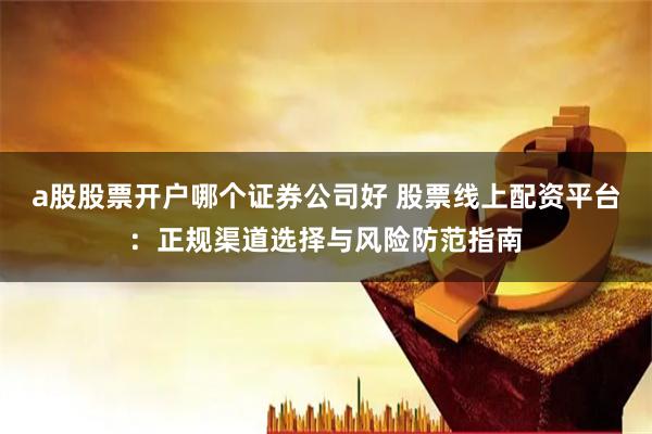 a股股票开户哪个证券公司好 股票线上配资平台：正规渠道选择与风险防范指南
