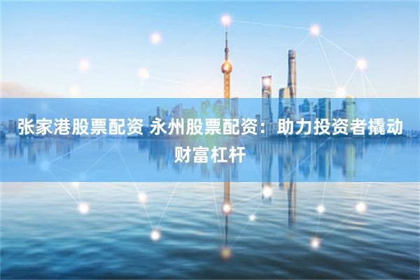 张家港股票配资 永州股票配资：助力投资者撬动财富杠杆